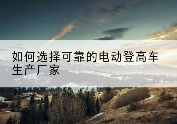 爱辉电动登高车厂家-如何选择可靠的电动登高车生产厂家