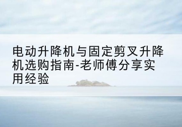 爱辉电动升降机怎么选-电动升降机与固定剪叉升降机选购指南-老师傅分享实用经验