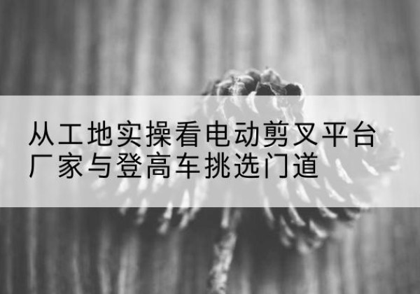 爱辉电动剪叉升降平台厂家-从工地实操看电动剪叉平台厂家与登高车挑选门道