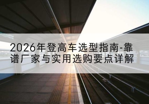 爱辉登高车厂家推荐-2026年登高车选型指南-靠谱厂家与实用选购要点详解